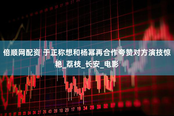 倍顺网配资 于正称想和杨幂再合作夸赞对方演技惊艳_荔枝_长安_电影