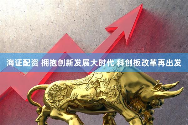 海证配资 拥抱创新发展大时代 科创板改革再出发