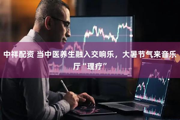 中祥配资 当中医养生融入交响乐，大暑节气来音乐厅“理疗”