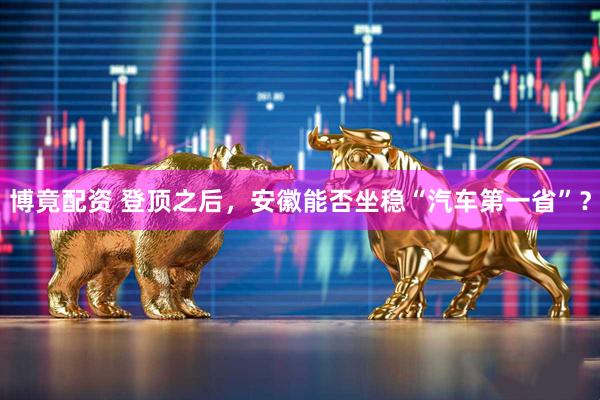 博竟配资 登顶之后，安徽能否坐稳“汽车第一省”？