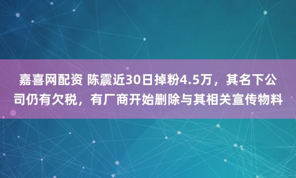 嘉喜网配资 陈震近30日掉粉4.5万，其名下公司仍有欠税，有厂商开始删除与其相关宣传物料