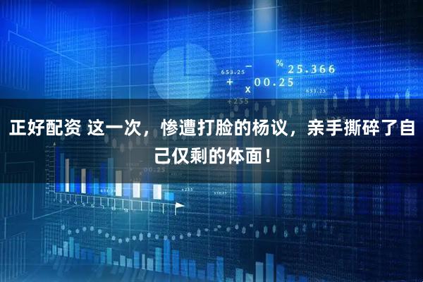 正好配资 这一次，惨遭打脸的杨议，亲手撕碎了自己仅剩的体面！