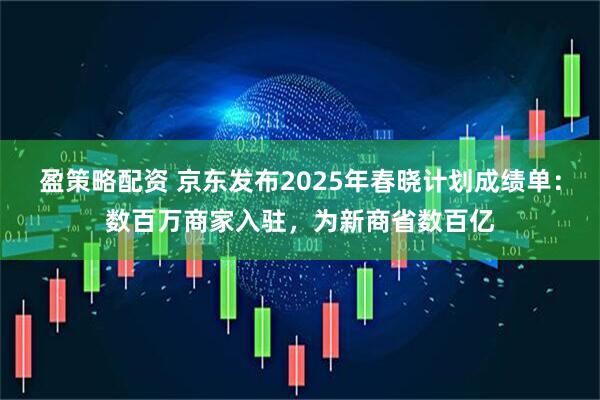盈策略配资 京东发布2025年春晓计划成绩单：数百万商家入驻，为新商省数百亿
