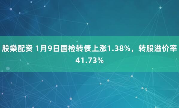 股樂配资 1月9日国检转债上涨1.38%，转股溢价率41.73%