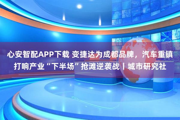 心安智配APP下载 变捷达为成都品牌，汽车重镇打响产业“下半场”抢滩逆袭战丨城市研究社