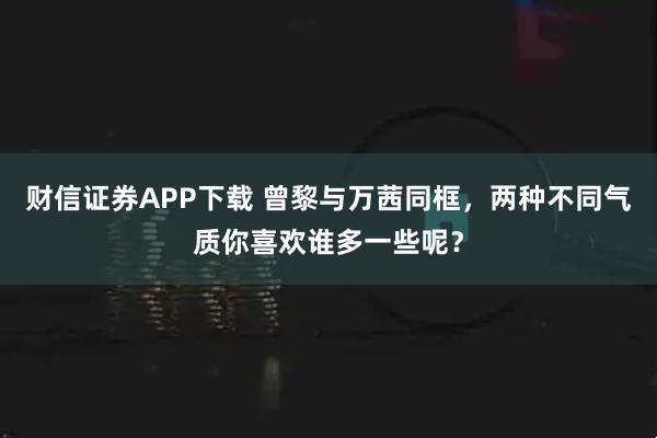 财信证券APP下载 曾黎与万茜同框，两种不同气质你喜欢谁多一些呢？
