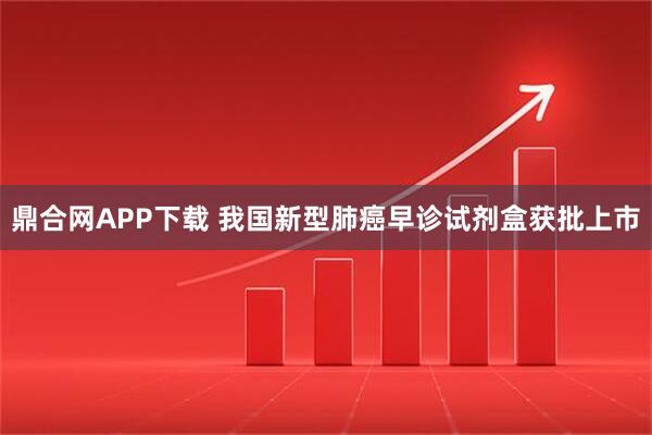 鼎合网APP下载 我国新型肺癌早诊试剂盒获批上市