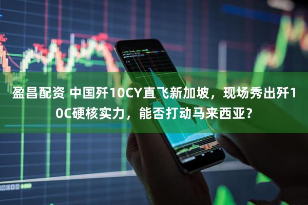 盈昌配资 中国歼10CY直飞新加坡，现场秀出歼10C硬核实力，能否打动马来西亚？